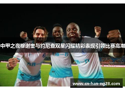 中甲之夜穆谢奎与约尼查双星闪耀精彩表现引领比赛高潮 中甲之夜穆谢奎与约尼查双星闪耀精彩表现引领比赛高潮