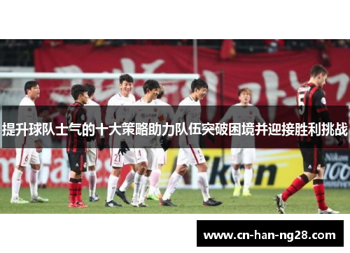 提升球队士气的十大策略助力队伍突破困境并迎接胜利挑战