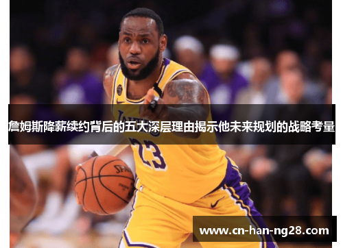 詹姆斯降薪续约背后的五大深层理由揭示他未来规划的战略考量