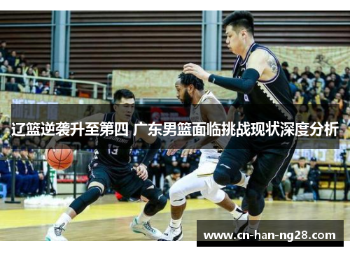 辽篮逆袭升至第四 广东男篮面临挑战现状深度分析 辽篮逆袭升至第四 广东男篮面临挑战现状深度分析