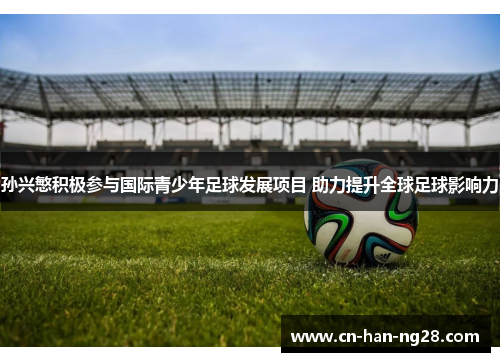 孙兴慜积极参与国际青少年足球发展项目 助力提升全球足球影响力 孙兴慜积极参与国际青少年足球发展项目 助力提升全球足球影响力