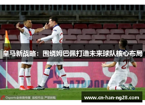 皇马新战略：围绕姆巴佩打造未来球队核心布局