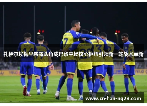 扎伊尔埃梅里崭露头角成巴黎中场核心枢纽引领新一轮战术革新