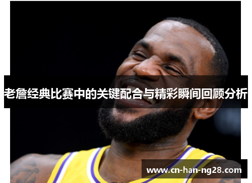 老詹经典比赛中的关键配合与精彩瞬间回顾分析