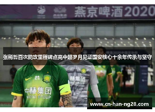 张稀哲百次助攻里程碑点亮中超岁月见证国安核心十余年传承与坚守 张稀哲百次助攻里程碑点亮中超岁月见证国安核心十余年传承与坚守