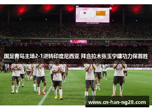 国足青岛主场2-1逆转印度尼西亚 拜合拉木张玉宁建功力保首胜 国足青岛主场2-1逆转印度尼西亚 拜合拉木张玉宁建功力保首胜